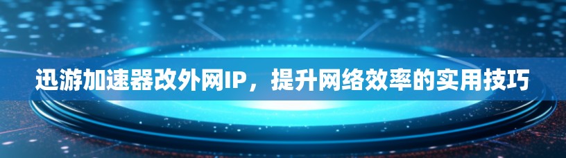 迅游加速器改外网IP，提升网络效率的实用技巧