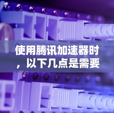 使用腾讯加速器时，以下几点是需要仔细考虑的