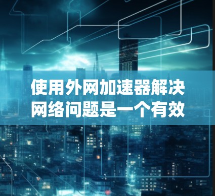 使用外网加速器解决网络问题是一个有效的方法，以下是一步-by-step的指南，帮助您快速使用外网加速器