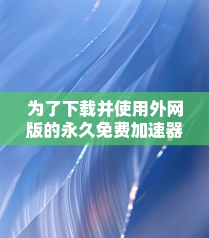 为了下载并使用外网版的永久免费加速器，您可以按照以下步骤进行