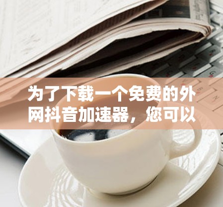 为了下载一个免费的外网抖音加速器,您可以按照以下步骤操作 为了下载一个免费的外网抖音加速器,您可以按照以下步骤操作