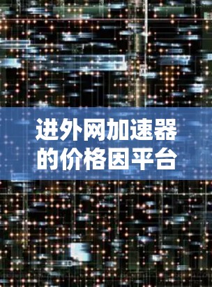 进外网加速器的价格因平台和工具而异，以下是一些可能的参考信息