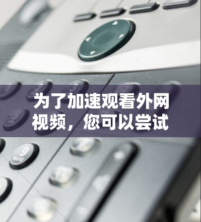 为了加速观看外网视频，您可以尝试以下步骤和建议