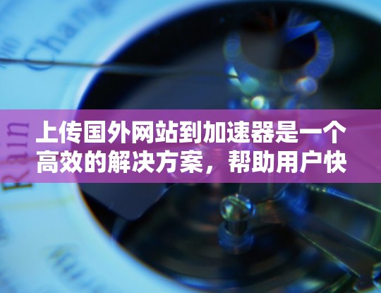 上传国外网站到加速器是一个高效的解决方案，帮助用户快速访问这些网站，避免延迟。以下是详细的步骤和注意事项