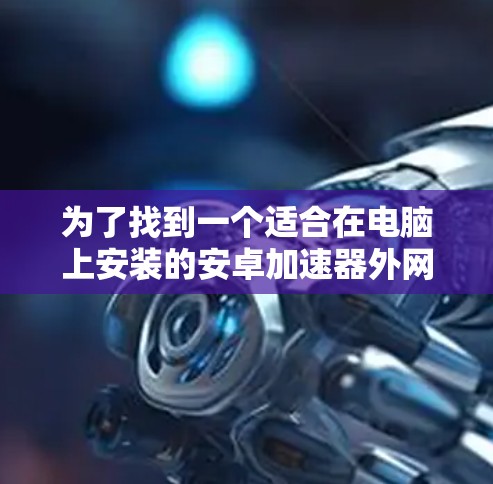为了找到一个适合在电脑上安装的安卓加速器外网破解版，您可以按照以下步骤操作