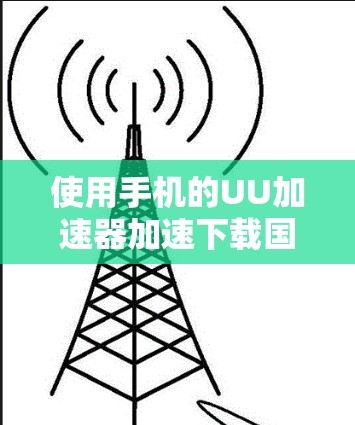 使用手机的UU加速器加速下载国外网站需要遵循以下步骤和注意事项