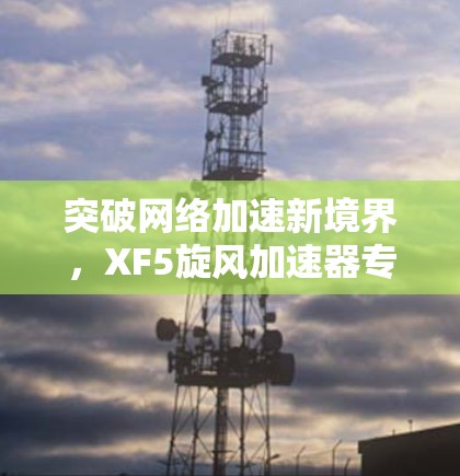 突破网络加速新境界，XF5旋风加速器专业版在外网解决方案