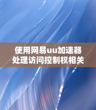 使用网易uu加速器处理访问控制权相关的问题是一个需要综合考虑的因素。以下是详细的建议和步骤，帮助您更好地应用该工具