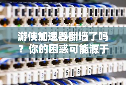 游侠加速器翻墙了吗？你的困惑可能源于对翻墙的误解