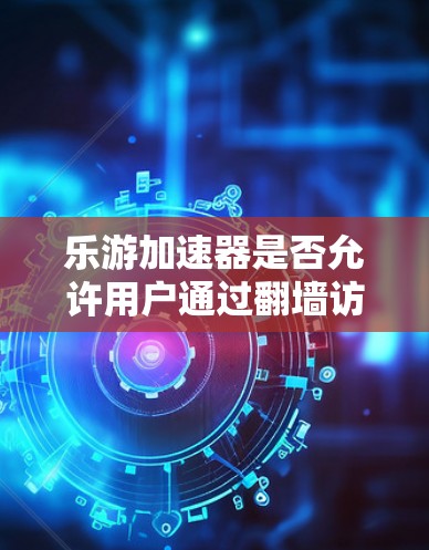 乐游加速器是否允许用户通过翻墙访问外部设备加载游戏内容，这涉及到游戏加速器的功能、限制以及安全问题。以下是对这个问题的详细分析