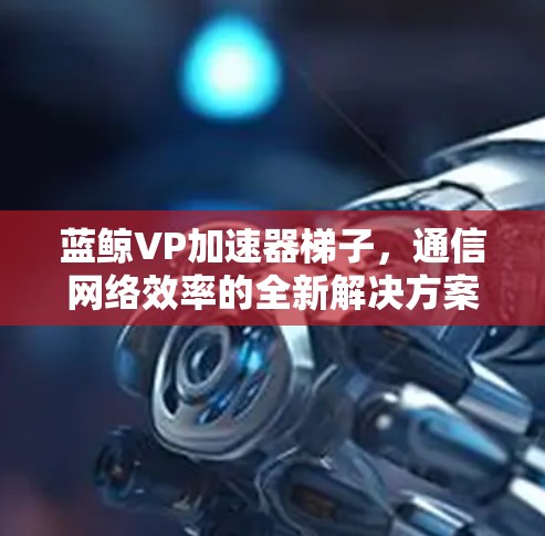 蓝鲸VP加速器梯子，通信网络效率的全新解决方案