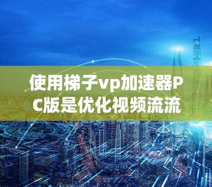 使用梯子vp加速器PC版是优化视频流流速的常用工具，适合在个人电脑上使用。以下是使用梯子vp加速器PC版的详细步骤