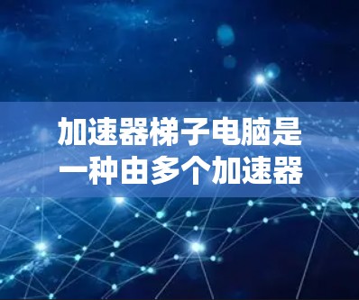 加速器梯子电脑是一种由多个加速器组成的系统，整合了多个加速器，每个加速器负责处理不同的任务，从而实现更高的性能和效率。以下是对加速器梯子电脑的详细分析