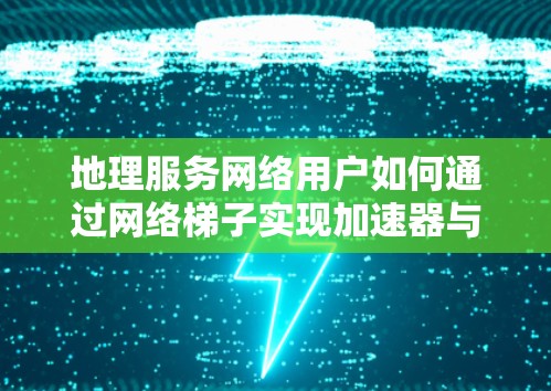 地理服务网络用户如何通过网络梯子实现加速器与性能提升