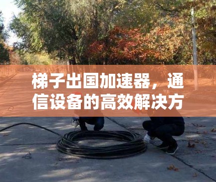 梯子出国加速器，通信设备的高效解决方案