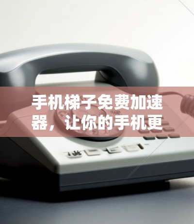 手机梯子免费加速器，让你的手机更高效
