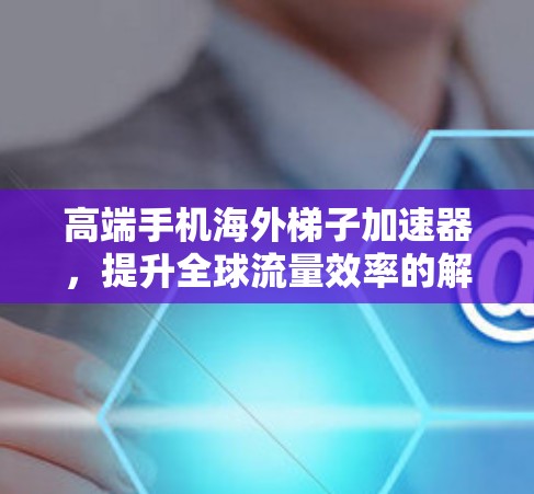 高端手机海外梯子加速器，提升全球流量效率的解决方案