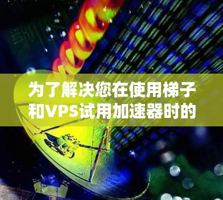 为了解决您在使用梯子和VPS试用加速器时的疑问，以下是一个系统化的指南，涵盖各个关键点