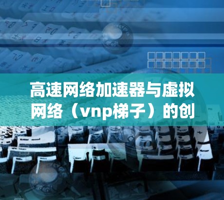 高速网络加速器与虚拟网络（vnp梯子）的创新应用