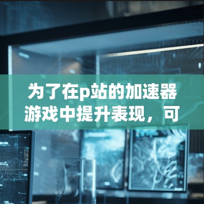 为了在p站的加速器游戏中提升表现，可以按照以下步骤进行