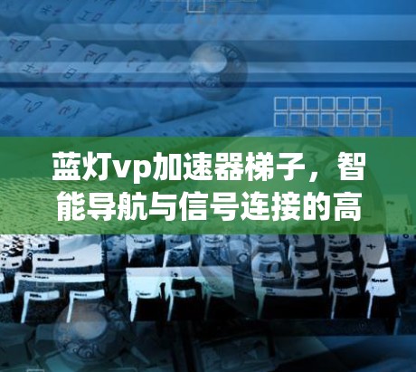 蓝灯vp加速器梯子，智能导航与信号连接的高效通信解决方案