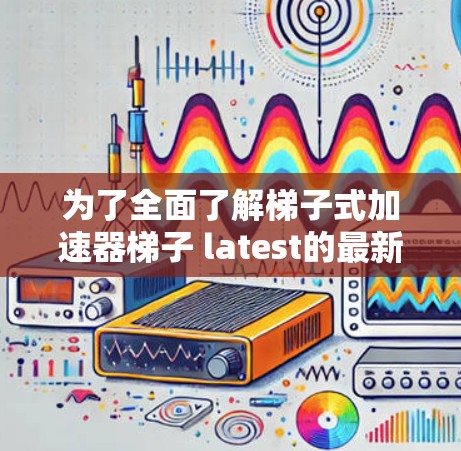 为了全面了解梯子式加速器梯子 latest的最新版本，以下是一个结构化的总结