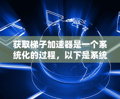 获取梯子加速器是一个系统化的过程，以下是系统化的方法和步骤