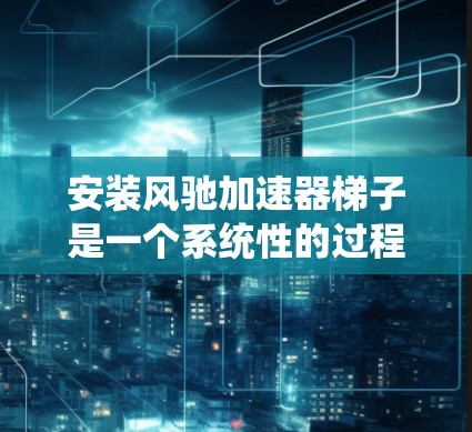 安装风驰加速器梯子是一个系统性的过程，需遵循以下步骤和注意事项
