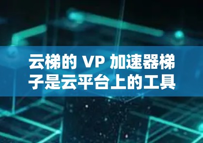 云梯的 VP 加速器梯子是云平台上的工具，主要用于加速云应用中的视频、音频等资源。以下是对其的主要功能和特点的详细分析