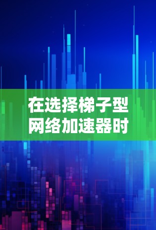 在选择梯子型网络加速器时，以下步骤将帮助你做出明智的决定