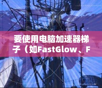 要使用电脑加速器梯子（如FastGlow、FastWeb或MicroG）来管理加速器，以下是基本步骤