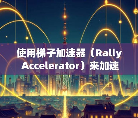 使用梯子加速器（Rally Accelerator）来加速下载游戏是一项实用的技能，以下是详细的步骤指南