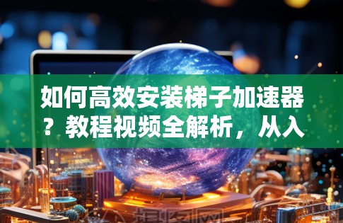如何高效安装梯子加速器？教程视频全解析，从入门到成功，一步一步指南