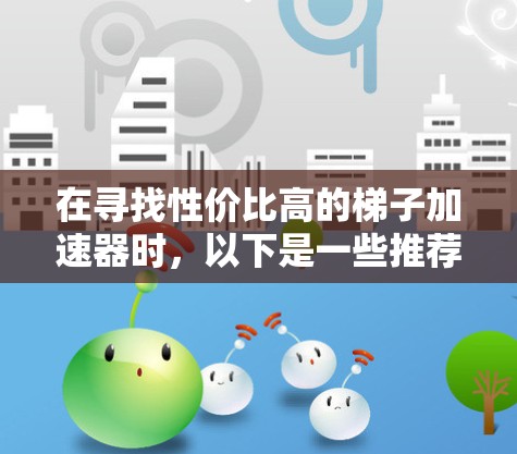 在寻找性价比高的梯子加速器时，以下是一些推荐的选项，每个工具都有其独特的功能和适用场景