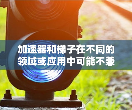 加速器和梯子在不同的领域或应用中可能不兼容，具体取决于它们在各自领域的具体使用情况。以下是对这一问题的详细分析和总结