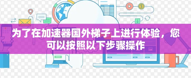 为了在加速器国外梯子上进行体验，您可以按照以下步骤操作