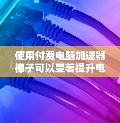使用付费电脑加速器梯子可以显著提升电脑性能，尤其是在处理多台后台程序或老旧电脑时。以下是详细的步骤和建议
