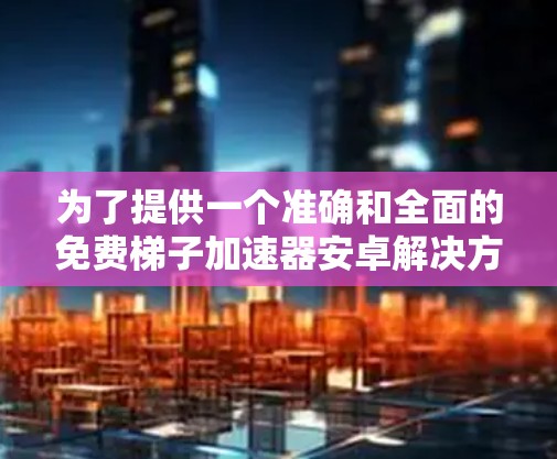 为了提供一个准确和全面的免费梯子加速器安卓解决方案，我将逐步整理相关信息