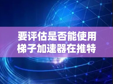 要评估是否能使用梯子加速器在推特上加速流量，可以从以下几个方面进行分析