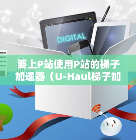 要上P站使用P站的梯子加速器（U-Haul梯子加速器）可以按照以下步骤操作