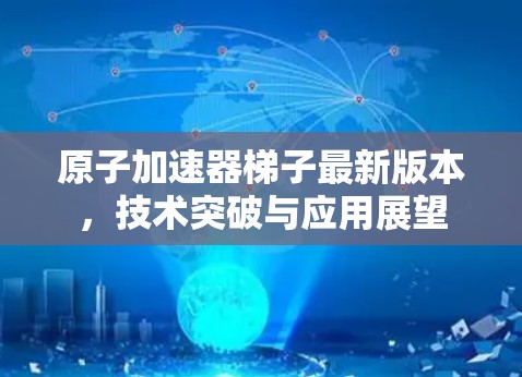 原子加速器梯子最新版本，技术突破与应用展望