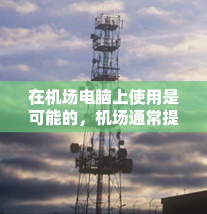 在机场电脑上使用是可能的，机场通常提供了一定数量的电脑，供员工和工作人员使用。以下是一些可能的使用场景和实用信息