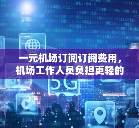 一元机场订阅订阅费用，机场工作人员负担更轻的便捷服务