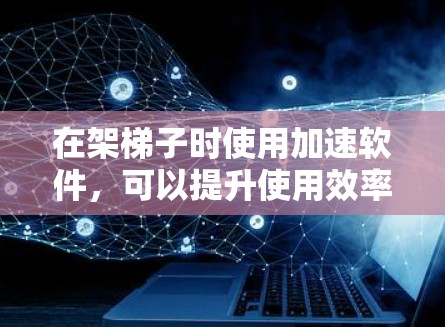 在架梯子时使用加速软件，可以提升使用效率和性能。以下是一些关键步骤和建议
