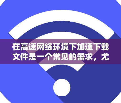 在高速网络环境下加速下载文件是一个常见的需求，尤其是在需要快速获取大量文件的情况下。以下是一些常见的加速工具和方法，帮助您高效地下载文件