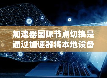 加速器国际节点切换是通过加速器将本地设备连接到远程设备，以实现数据读取和传输，特别是在国际网络设备之间切换加速器连接方式的策略。以下是对加速器国际节点切换的系统性总结