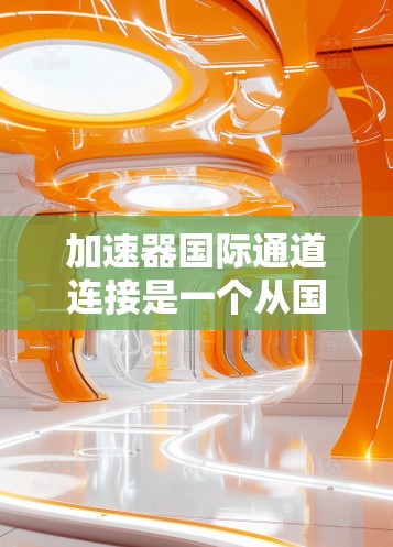 加速器国际通道连接是一个从国内网络接口到国际网络设备的加速过程，涉及多个步骤和注意事项。以下是详细的步骤和信息