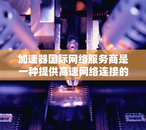 加速器国际网络服务商是一种提供高速网络连接的设备或软件，旨在帮助用户更快地访问互联网。以下是对加速器国际网络服务商的详细分析和推荐