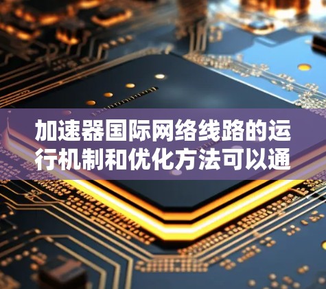 加速器国际网络线路的运行机制和优化方法可以通过以下步骤进行理解