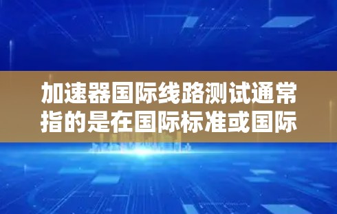加速器国际线路测试通常指的是在国际标准或国际测试项目中对加速器设备进行的测试。加速器是一种用于加速粒子、光子或其他粒子的设备，其国际标准测试项目（ISTP）可以帮助确保其性能、稳定性以及符合国际标准